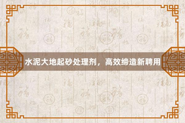 水泥大地起砂处理剂，高效缔造新聘用