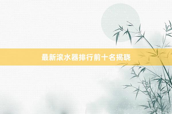 最新滚水器排行前十名揭晓