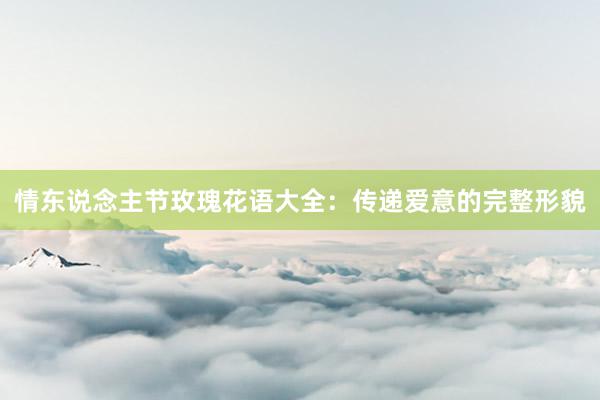 情东说念主节玫瑰花语大全：传递爱意的完整形貌