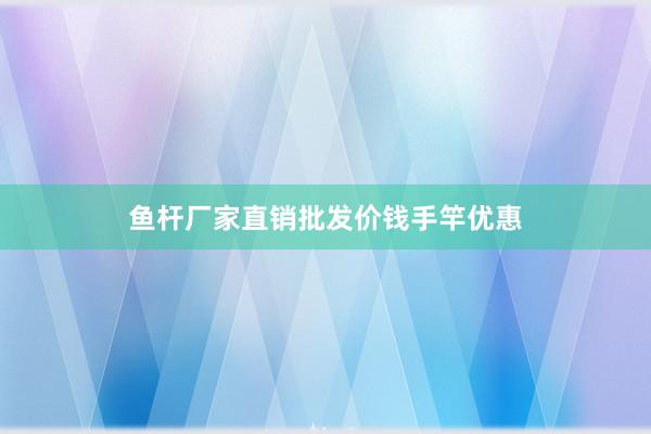 鱼杆厂家直销批发价钱手竿优惠