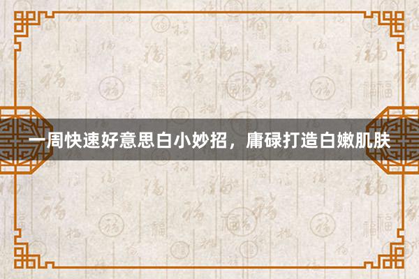 一周快速好意思白小妙招，庸碌打造白嫩肌肤
